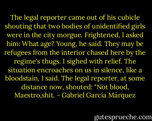 The legal reporter came out of his cubicle shouting that two bodies of unidentified girls were in the city morgue. Frightened, I asked him: What age? Young, he said. They may be refugees from the interior chased here by the regime's thugs. I sighed with relief. The situation encroaches on us in silence, like a bloodstain, I said. The legal reporter, at some distance now, shouted: "Not blood, Maestro,shit. - Gabriel García Márquez