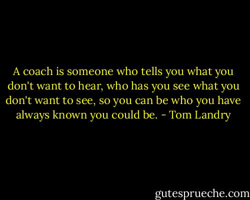 A coach is someone who tells you what you don't want to hear, who has you see what you don't want to see, so you can be who you have always known you could be. - Tom Landry