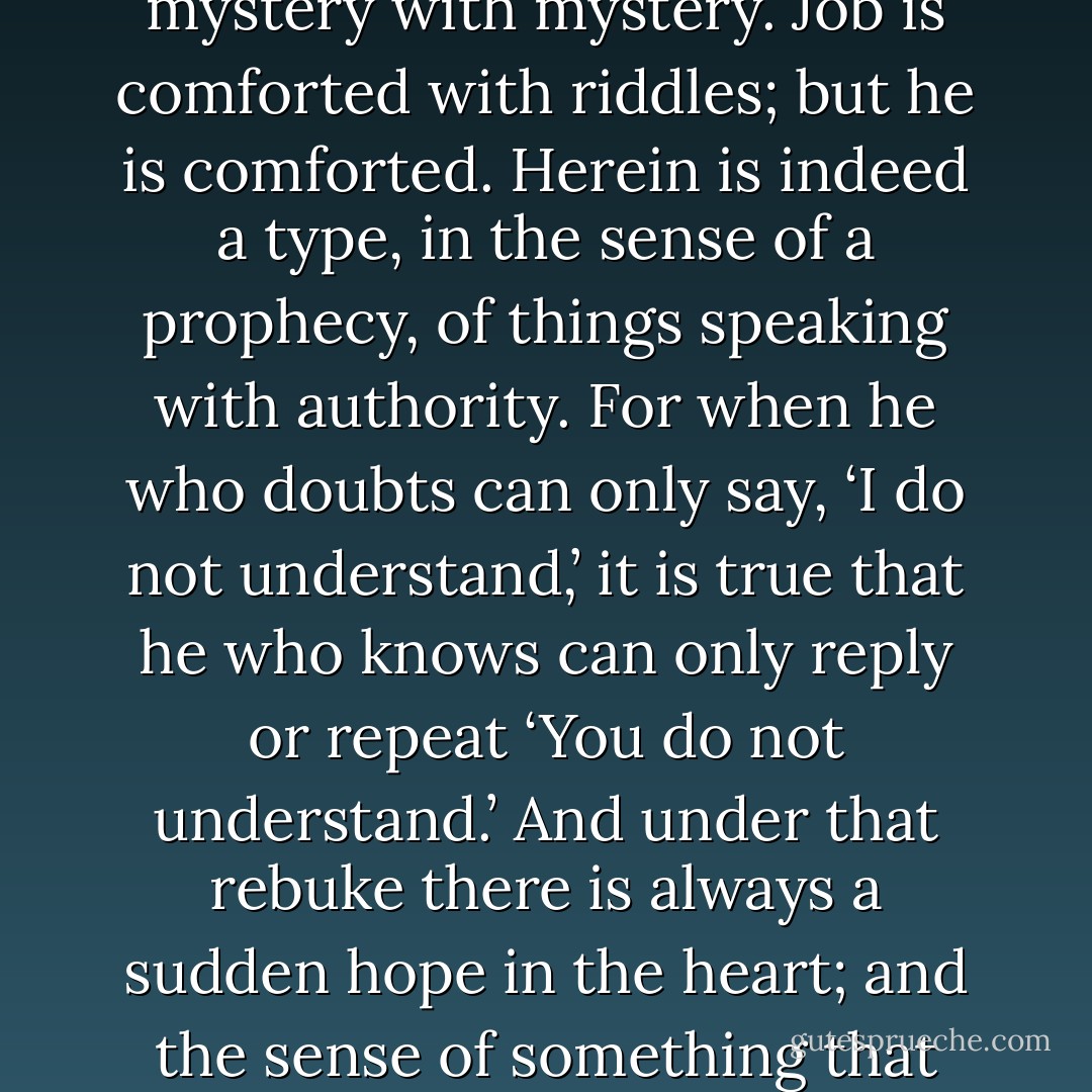 Indeed the Book of Job avowedly only answers mystery with mystery. Job is comforted with riddles; but he is comforted. Herein is indeed a type, in the sense of a prophecy, of things speaking with authority. For when he who doubts can only say, ‘I do not understand,’ it is true that he who knows can only reply or repeat ‘You do not understand.’ And under that rebuke there is always a sudden hope in the heart; and the sense of something that would be worth understanding. - G.K. Chesterton