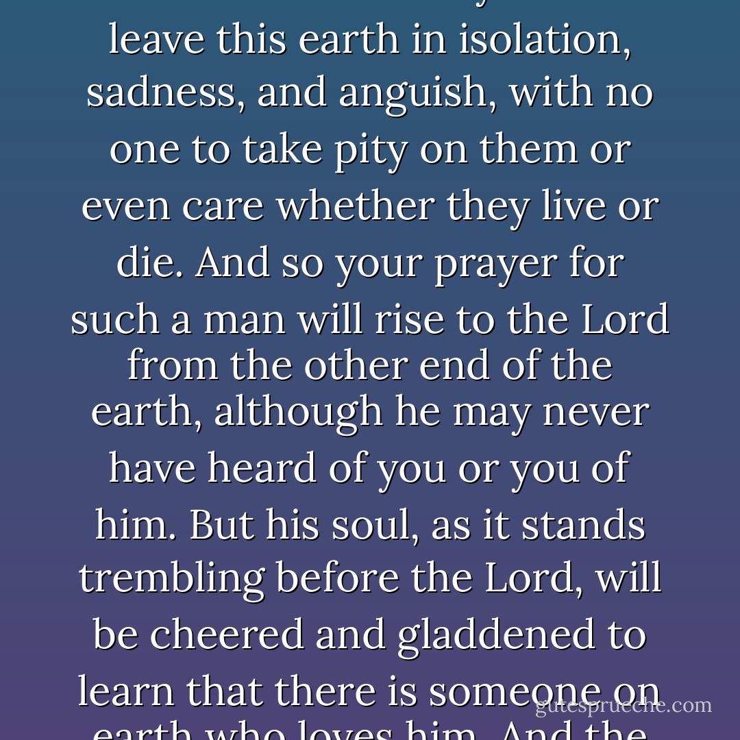 Repeat to yourself every day and as often as you can: ‘O Lord, have mercy on all those who will appear before You today.’ For every hour, every second, thousands of men leave this world and their souls appear before the Lord, and no one knows how many of them leave this earth in isolation, sadness, and anguish, with no one to take pity on them or even care whether they live or die. And so your prayer for such a man will rise to the Lord from the other end of the earth, although he may never have heard of you or you of him. But his soul, as it stands trembling before the Lord, will be cheered and gladdened to learn that there is someone on earth who loves him. And the Lord’s mercy will be even greater to both of you, for, however great your pity for the man, God’s pity will be much greater, for He is infinitely more merciful and more loving than you are. - Fyodor Dostoevsky
