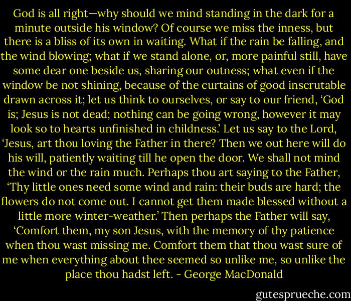 God is all right—why should we mind standing in the dark for a minute outside his window? Of course we miss the inness, but there is a bliss of its own in waiting. What if the rain be falling, and the wind blowing; what if we stand alone, or, more painful still, have some dear one beside us, sharing our outness; what even if the window be not shining, because of the curtains of good inscrutable drawn across it; let us think to ourselves, or say to our friend, ‘God is; Jesus is not dead; nothing can be going wrong, however it may look so to hearts unfinished in childness.’ Let us say to the Lord, ‘Jesus, art thou loving the Father in there? Then we out here will do his will, patiently waiting till he open the door. We shall not mind the wind or the rain much. Perhaps thou art saying to the Father, ‘Thy little ones need some wind and rain: their buds are hard; the flowers do not come out. I cannot get them made blessed without a little more winter-weather.’ Then perhaps the Father will say, ‘Comfort them, my son Jesus, with the memory of thy patience when thou wast missing me. Comfort them that thou wast sure of me when everything about thee seemed so unlike me, so unlike the place thou hadst left. - George MacDonald