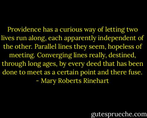 Providence has a curious way of letting two lives run along, each apparently independent of the other. Parallel lines they seem, hopeless of meeting. Converging lines really, destined, through long ages, by every deed that has been done to meet as a certain point and there fuse. - Mary Roberts Rinehart