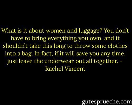 What is it about women and luggage? You don’t have to bring everything you own, and it shouldn’t take this long to throw some clothes into a bag. In fact, if it will save you any time, just leave the underwear out all together. - Rachel Vincent