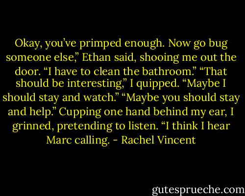 Okay, you’ve primped enough. Now go bug someone else,” Ethan said, shooing me out the door. “I have to clean the bathroom.” “That should be interesting,” I quipped. “Maybe I should stay and watch.” “Maybe you should stay and help.” Cupping one hand behind my ear, I grinned, pretending to listen. “I think I hear Marc calling. - Rachel Vincent