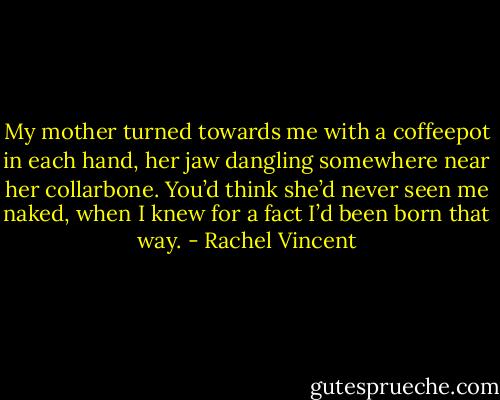 My mother turned towards me with a coffeepot in each hand, her jaw dangling somewhere near her collarbone. You’d think she’d never seen me naked, when I knew for a fact I’d been born that way. - Rachel Vincent