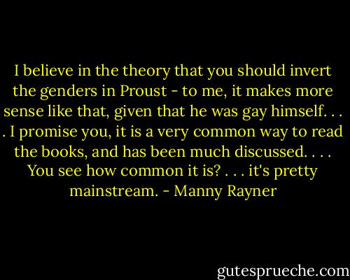 I believe in the theory that you should invert the genders in Proust - to me, it makes more sense like that, given that he was gay himself. . . . I promise you, it is a very common way to read the books, and has been much discussed. . . . You see how common it is? . . . it's pretty mainstream. - Manny Rayner