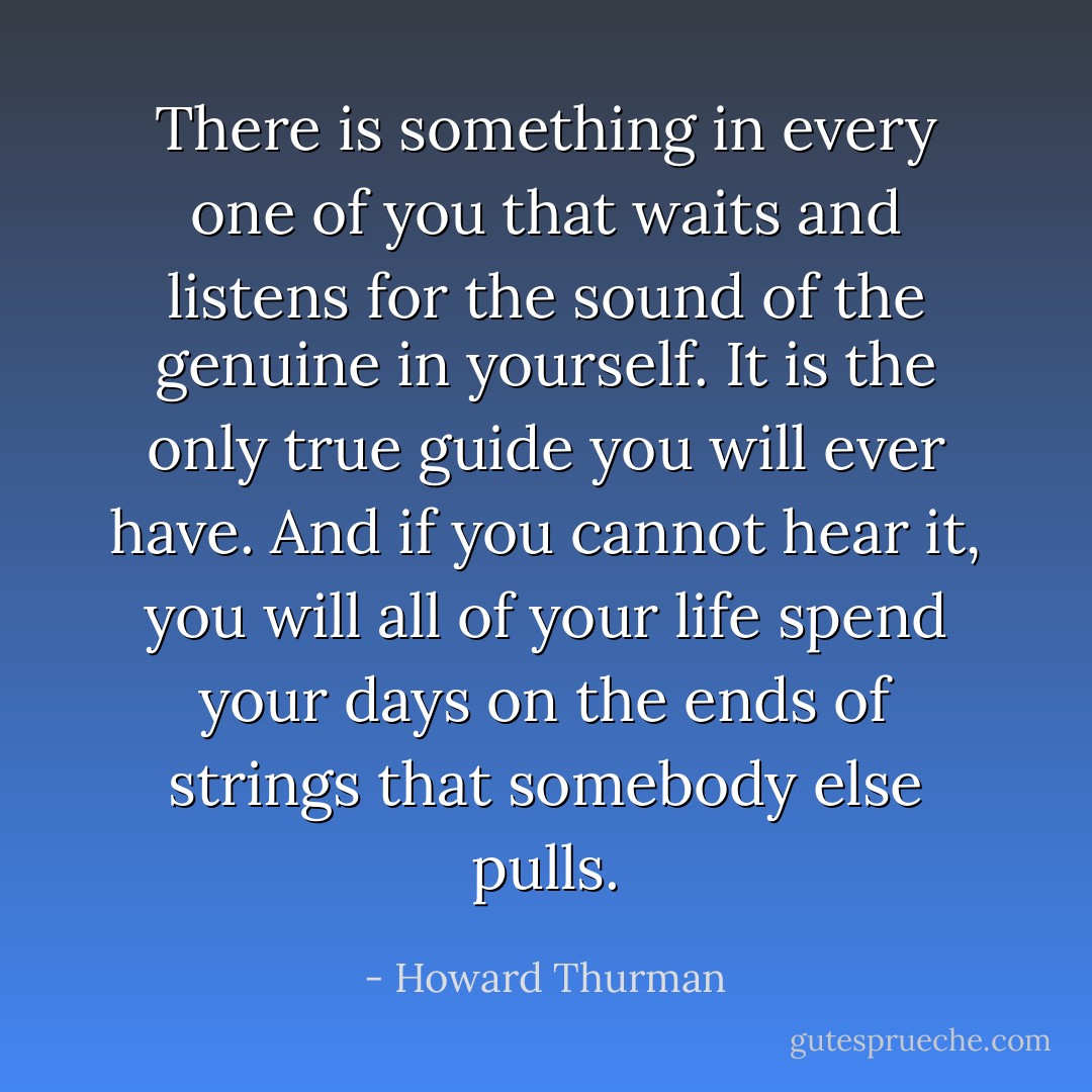 There is something in every one of you that waits and listens for the sound of the genuine in yourself. It is the only true guide you will ever have. And if you cannot hear it, you will all of your life spend your days on the ends of strings that somebody else pulls. - Howard Thurman