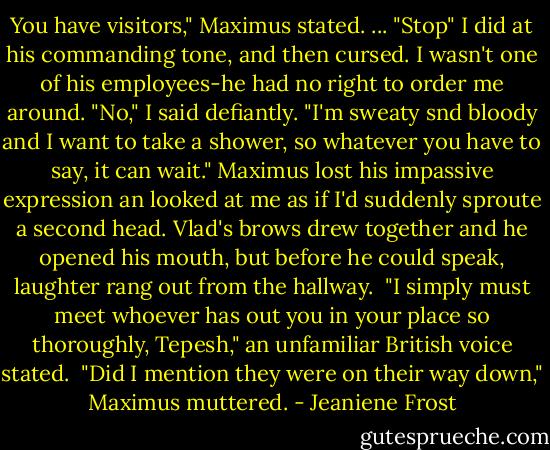 You have visitors," Maximus stated.<br />...<br />"Stop"<br />I did at his commanding tone, and then cursed. I wasn't one of his employees-he had no right to order me around.<br />"No," I said defiantly. "I'm sweaty snd bloody and I want to take a shower, so whatever you have to say, it can wait."<br />Maximus lost his impassive expression an looked at me as if I'd suddenly sproute a second head. Vlad's brows drew together and he opened his mouth, but before he could speak, laughter rang out from the hallway. <br />"I simply must meet whoever has out you in your place so thoroughly, Tepesh," an unfamiliar British voice stated. <br />"Did I mention they were on their way down," Maximus muttered. - Jeaniene Frost