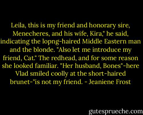 Leila, this is my friend and honorary sire, Menecheres, and his wife, Kira," he said, indicating the lopng-haired Middle Eastern man and the blonde. "Also let me introduce my friend, Cat." The redhead, and for some reason she looked familiar. "Her husband, Bones"-here Vlad smiled coolly at the short-haired brunet-"is not my friend. - Jeaniene Frost