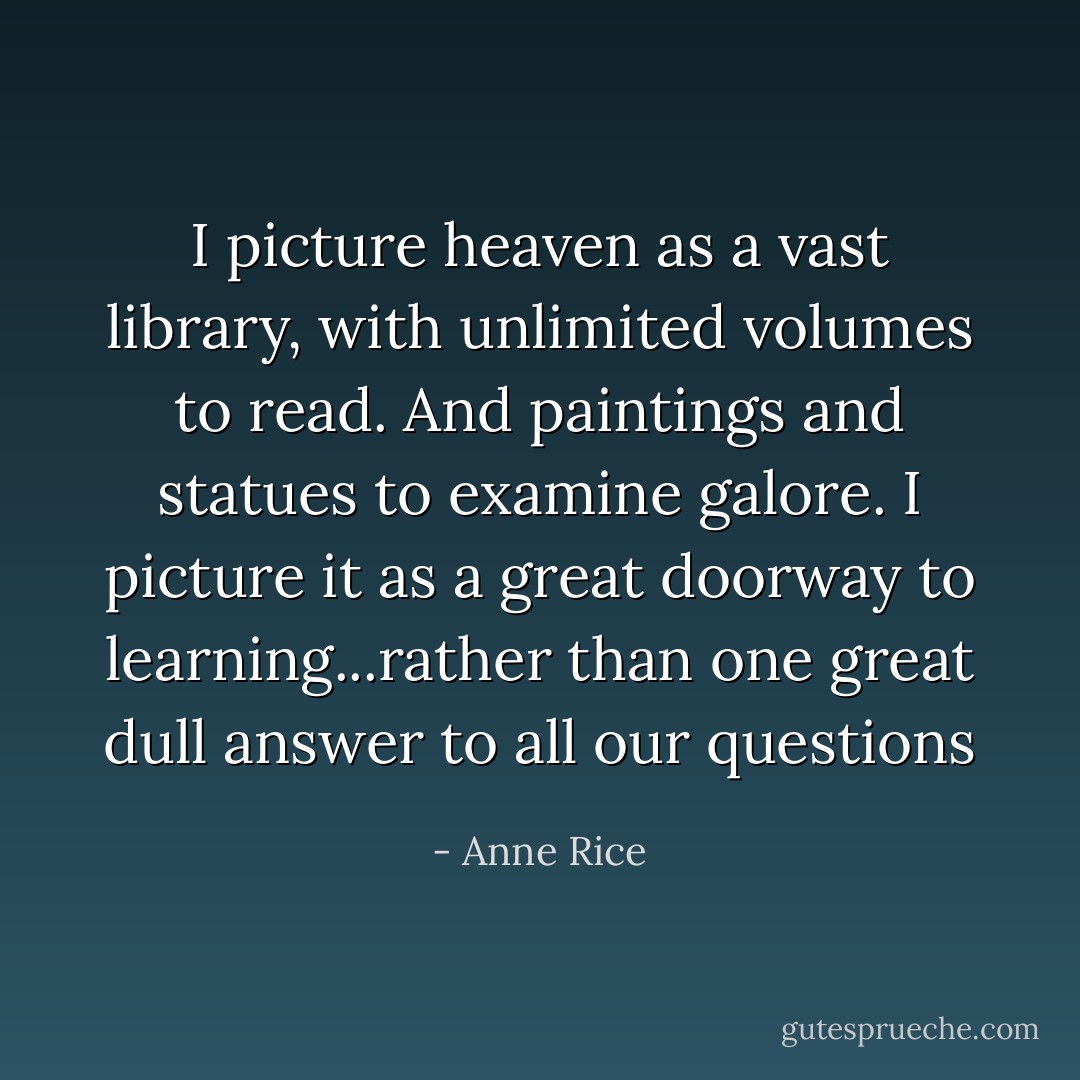 I picture heaven as a vast library, with unlimited volumes to read. And paintings and statues to examine galore. I picture it as a great doorway to learning...rather than one great dull answer to all our questions - Anne Rice