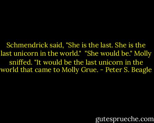 Schmendrick said, "She is the last. She is the last unicorn in the world."<br /><br />"She would be." Molly sniffed. "It would be the last unicorn in the world that came to Molly Grue. - Peter S. Beagle