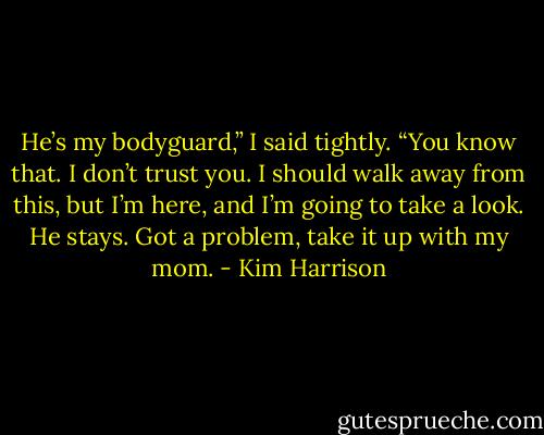 He’s my bodyguard,” I said tightly. “You know that. I don’t trust you. I should walk away from this, but I’m here, and I’m going to take a look. He stays. Got a problem, take it up with my mom. - Kim Harrison