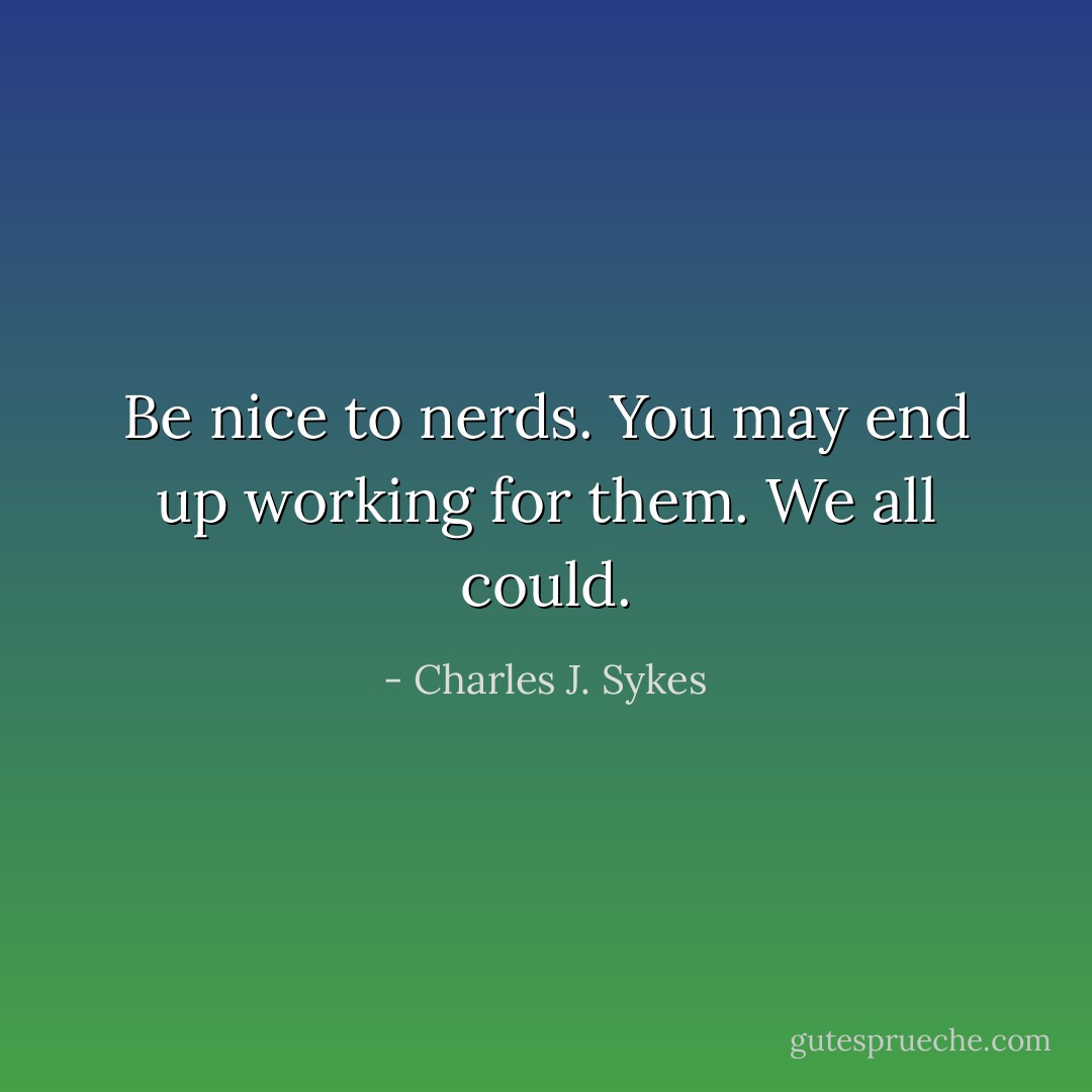 Be nice to nerds. You may end up working for them. We all could. - Charles J. Sykes