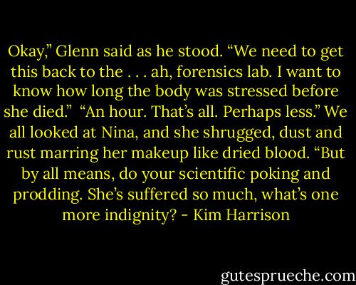 Okay,” Glenn said as he stood. “We need to get this back to the . . . ah, forensics lab. I want to know how long the body was stressed before she died.”<br /><br />“An hour. That’s all. Perhaps less.” We all looked at Nina, and she shrugged, dust and rust marring her makeup like dried blood. “But by all means, do your scientific poking and prodding. She’s suffered so much, what’s one more indignity? - Kim Harrison