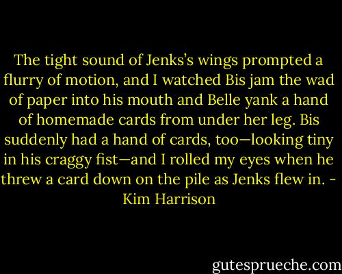The tight sound of Jenks’s wings prompted a flurry of motion, and I watched Bis jam the wad of paper into his mouth and Belle yank a hand of homemade cards from under her leg. Bis suddenly had a hand of cards, too—looking tiny in his craggy fist—and I rolled my eyes when he threw a card down on the pile as Jenks flew in. - Kim Harrison