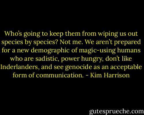 Who’s going to keep them from wiping us out species by species? Not me. We aren’t prepared for a new demographic of magic-using humans who are sadistic, power hungry, don’t like Inderlanders, and see genocide as an acceptable form of communication. - Kim Harrison