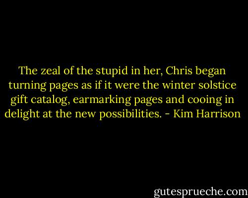 The zeal of the stupid in her, Chris began turning pages as if it were the winter solstice gift catalog, earmarking pages and cooing in delight at the new possibilities. - Kim Harrison