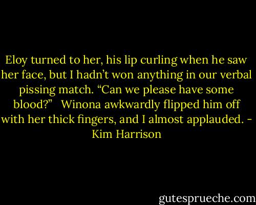 Eloy turned to her, his lip curling when he saw her face, but I hadn’t won anything in our verbal pissing match. “Can we please have some blood?” <br /><br />Winona awkwardly flipped him off with her thick fingers, and I almost applauded. - Kim Harrison