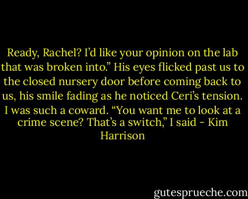 Ready, Rachel? I’d like your opinion on the lab that was broken into.” His eyes flicked past us to the closed nursery door before coming back to us, his smile fading as he noticed Ceri’s tension. I was such a coward. “You want me to look at a crime scene? That’s a switch,” I said - Kim Harrison