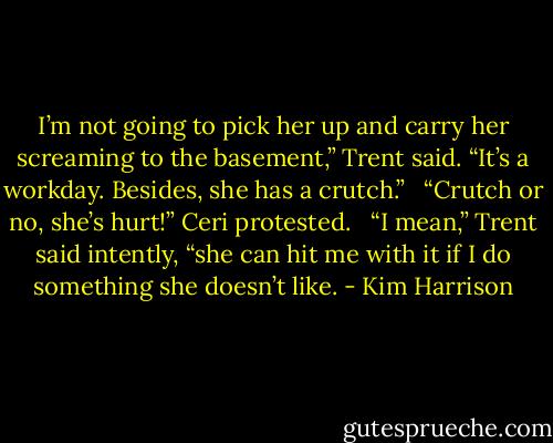 I’m not going to pick her up and carry her screaming to the basement,” Trent said. “It’s a workday. Besides, she has a crutch.” <br /><br />“Crutch or no, she’s hurt!” Ceri protested. <br /><br />“I mean,” Trent said intently, “she can hit me with it if I do something she doesn’t like. - Kim Harrison