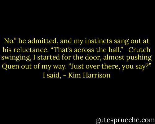 No,” he admitted, and my instincts sang out at his reluctance. “That’s across the hall.” <br /><br />Crutch swinging, I started for the door, almost pushing Quen out of my way. “Just over there, you say?” I said, - Kim Harrison