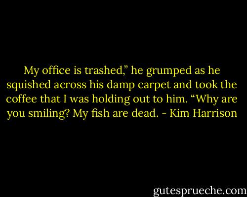 My office is trashed,” he grumped as he squished across his damp carpet and took the coffee that I was holding out to him. “Why are you smiling? My fish are dead. - Kim Harrison