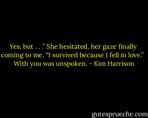 Yes, but . . .” She hesitated, her gaze finally coming to me. “I survived because I fell in love.” <br /><br />With you was unspoken. - Kim Harrison