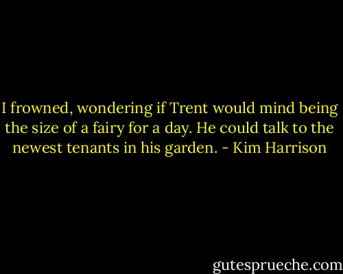 I frowned, wondering if Trent would mind being the size of a fairy for a day. He could talk to the newest tenants in his garden. - Kim Harrison