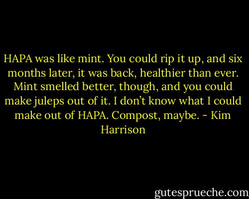 HAPA was like mint. You could rip it up, and six months later, it was back, healthier than ever. Mint smelled better, though, and you could make juleps out of it. I don’t know what I could make out of HAPA. Compost, maybe. - Kim Harrison