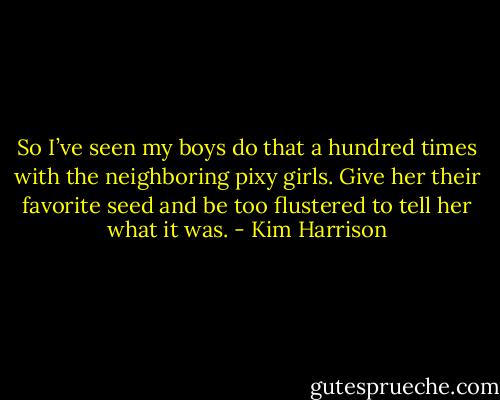 So I’ve seen my boys do that a hundred times with the neighboring pixy girls. Give her their favorite seed and be too flustered to tell her what it was. - Kim Harrison