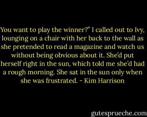 You want to play the winner?” I called out to Ivy, lounging on a chair with her back to the wall as she pretended to read a magazine and watch us without being obvious about it. She’d put herself right in the sun, which told me she’d had a rough morning. She sat in the sun only when she was frustrated. - Kim Harrison