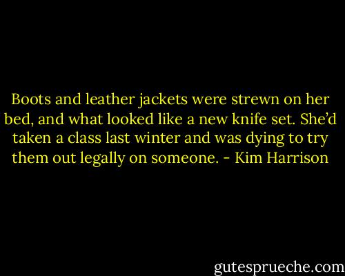 Boots and leather jackets were strewn on her bed, and what looked like a new knife set. She’d taken a class last winter and was dying to try them out legally on someone. - Kim Harrison
