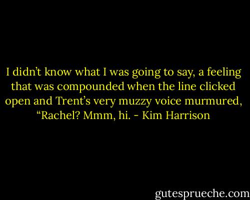 I didn’t know what I was going to say, a feeling that was compounded when the line clicked open and Trent’s very muzzy voice murmured, “Rachel? Mmm, hi. - Kim Harrison