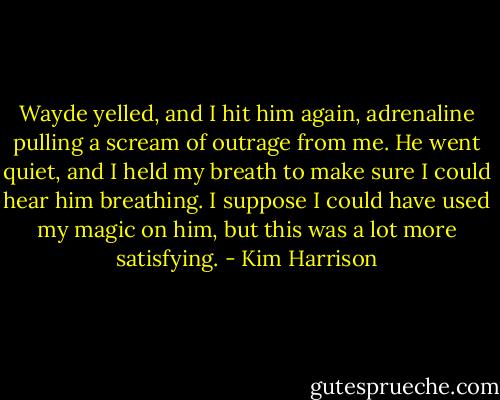 Wayde yelled, and I hit him again, adrenaline pulling a scream of outrage from me. He went quiet, and I held my breath to make sure I could hear him breathing. I suppose I could have used my magic on him, but this was a lot more satisfying. - Kim Harrison