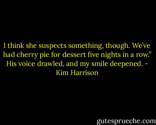 I think she suspects something, though. We’ve had cherry pie for dessert five nights in a row.” His voice drawled, and my smile deepened. - Kim Harrison