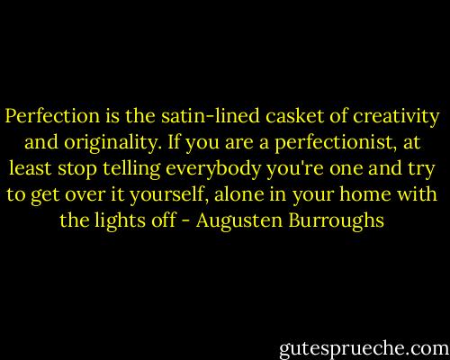 Perfection is the satin-lined casket of creativity and originality. If you are a perfectionist, at least stop telling everybody you're one and try to get over it yourself, alone in your home with the lights off - Augusten Burroughs