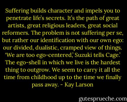 Suffering builds character and impels you to penetrate life’s secrets. It’s the path of great artists, great religious leaders, great social reformers. The problem is not suffering per se, but rather our identification with our own ego: our divided, dualistic, cramped view of things. ‘We are too ego-centered,’ Suzuki tells Cage.’ The ego-shell in which we live is the hardest thing to outgrow. We seem to carry it all the time from childhood up to the time we finally pass away. - Kay Larson
