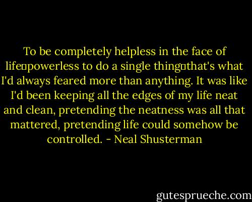 To be completely helpless in the face of life―powerless to do a single thing―that's what I'd always feared more than anything. It was like I'd been keeping all the edges of my life neat and clean, pretending the neatness was all that mattered, pretending life could somehow be controlled. - Neal Shusterman