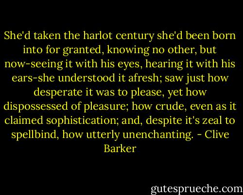 She'd taken the harlot century she'd been born into for granted, knowing no other, but now-seeing it with his eyes, hearing it with his ears-she understood it afresh; saw just how desperate it was to please, yet how dispossessed of pleasure; how crude, even as it claimed sophistication; and, despite it's zeal to spellbind, how utterly unenchanting. - Clive Barker