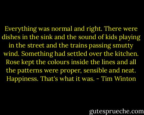Everything was normal and right. There were dishes in the sink and the sound of kids playing in the street and the trains passing smutty wind. Something had settled over the kitchen. Rose kept the colours inside the lines and all the patterns were proper, sensible and neat. Happiness. That's what it was. - Tim Winton