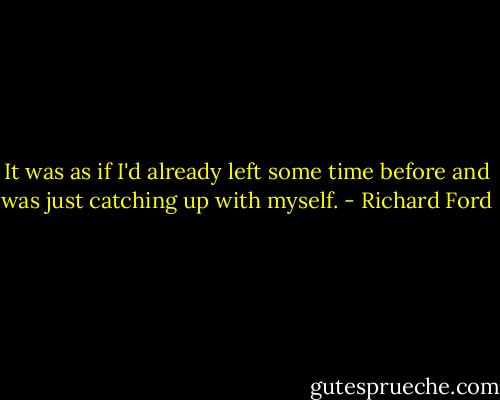 It was as if I'd already left some time before and was just catching up with myself. - Richard Ford