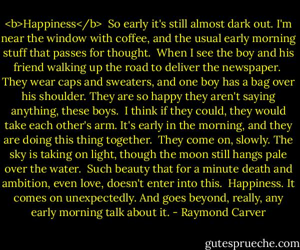 <b>Happiness</b><br /><br />So early it's still almost dark out.<br />I'm near the window with coffee,<br />and the usual early morning stuff<br />that passes for thought.<br /><br />When I see the boy and his friend<br />walking up the road<br />to deliver the newspaper.<br /><br />They wear caps and sweaters,<br />and one boy has a bag over his shoulder.<br />They are so happy<br />they aren't saying anything, these boys.<br /><br />I think if they could, they would take<br />each other's arm.<br />It's early in the morning,<br />and they are doing this thing together.<br /><br />They come on, slowly.<br />The sky is taking on light,<br />though the moon still hangs pale over the water.<br /><br />Such beauty that for a minute<br />death and ambition, even love,<br />doesn't enter into this.<br /><br />Happiness. It comes on<br />unexpectedly. And goes beyond, really,<br />any early morning talk about it. - Raymond Carver