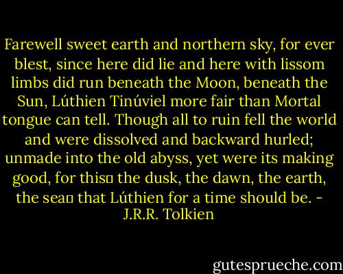 Farewell sweet earth and northern sky,<br />for ever blest, since here did lie<br />and here with lissom limbs did run<br />beneath the Moon, beneath the Sun,<br />Lúthien Tinúviel<br />more fair than Mortal tongue can tell.<br />Though all to ruin fell the world<br />and were dissolved and backward hurled;<br />unmade into the old abyss,<br />yet were its making good, for this―<br />the dusk, the dawn, the earth, the sea―<br />that Lúthien for a time should be. - J.R.R. Tolkien