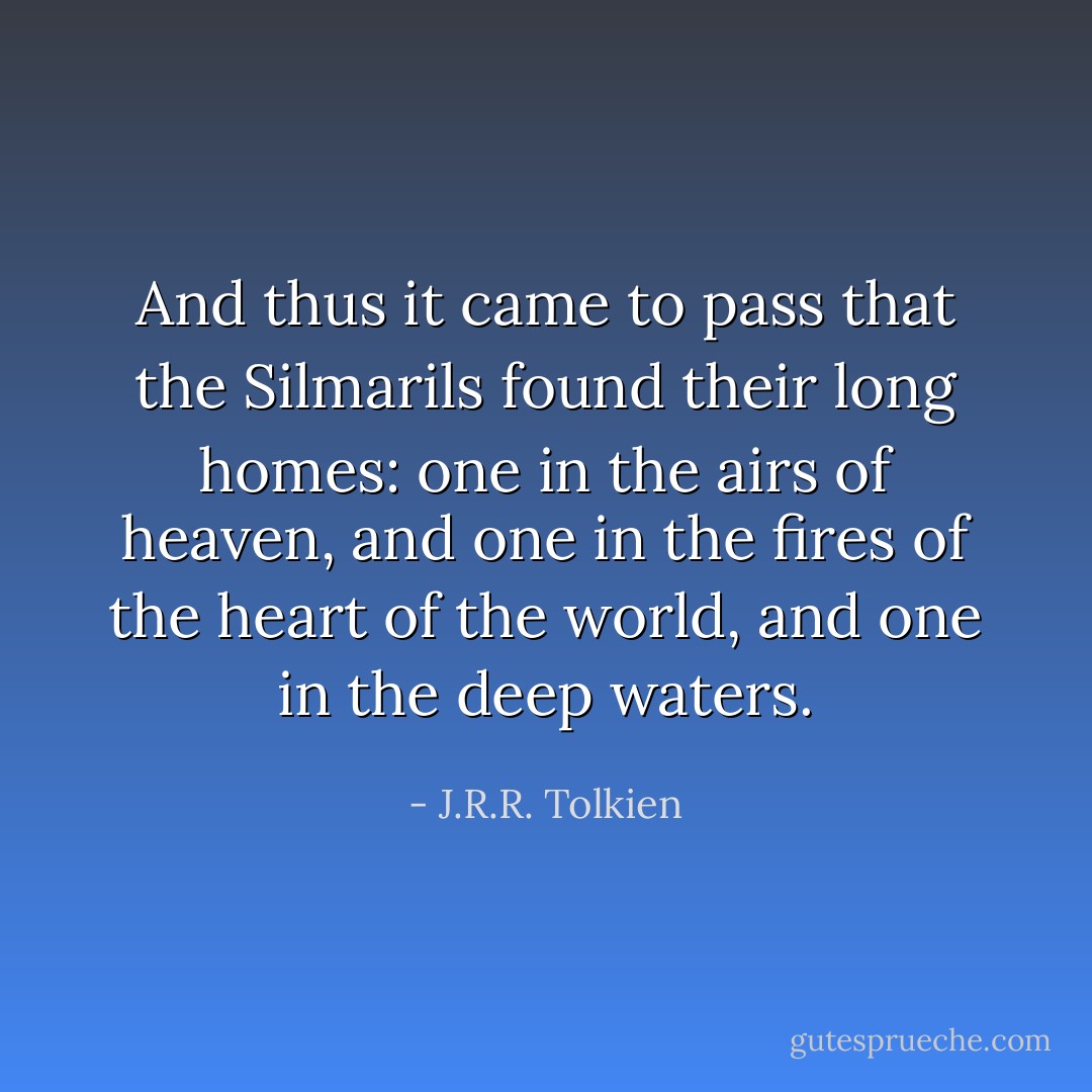 And thus it came to pass that the Silmarils found their long homes: one in the airs of heaven, and one in the fires of the heart of the world, and one in the deep waters. - J.R.R. Tolkien