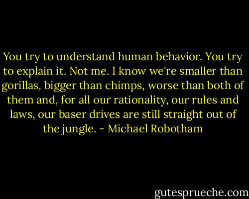 You try to understand human behavior. You try to explain it. Not me. I know we're smaller than gorillas, bigger than chimps, worse than both of them and, for all our rationality, our rules and laws, our baser drives are still straight out of the jungle. - Michael Robotham