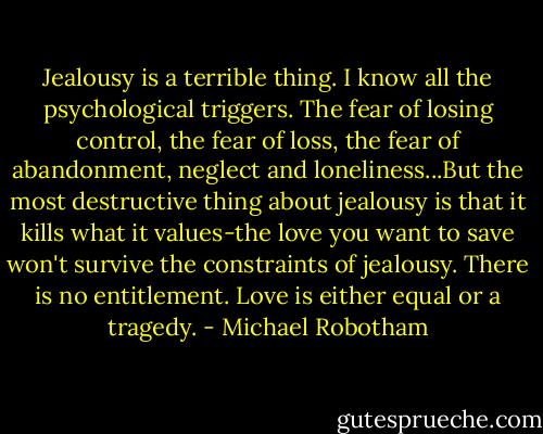 Jealousy is a terrible thing. I know all the psychological triggers. The fear of losing control, the fear of loss, the fear of abandonment, neglect and loneliness...But the most destructive thing about jealousy is that it kills what it values-the love you want to save won't survive the constraints of jealousy. There is no entitlement. Love is either equal or a tragedy. - Michael Robotham