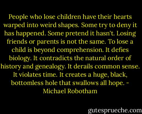 People who lose children have their hearts warped into weird shapes. Some try to deny it has happened. Some pretend it hasn't. Losing friends or parents is not the same. To lose a child is beyond comprehension. It defies biology. It contradicts the natural order of history and genealogy. It derails common sense. It violates time. It creates a huge, black, bottomless hole that swallows all hope. - Michael Robotham