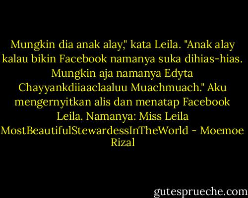 Mungkin dia anak alay," kata Leila. "Anak alay kalau bikin Facebook namanya suka dihias-hias. Mungkin aja namanya Edyta Chayyankdiiaaclaaluu Muachmuach."<br />Aku mengernyitkan alis dan menatap Facebook Leila. Namanya: Miss Leila MostBeautifulStewardessInTheWorld - Moemoe Rizal