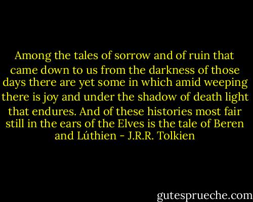 Among the tales of sorrow and of ruin that came down to us from the darkness of those days there are yet some in which amid weeping there is joy and under the shadow of death light that endures. And of these histories most fair still in the ears of the Elves is the tale of Beren and Lúthien - J.R.R. Tolkien