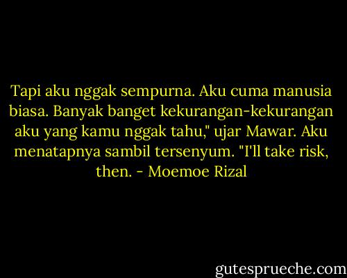 Tapi aku nggak sempurna. Aku cuma manusia biasa. Banyak banget kekurangan-kekurangan aku yang kamu nggak tahu," ujar Mawar.<br />Aku menatapnya sambil tersenyum. "I'll take risk, then. - Moemoe Rizal